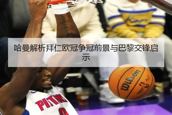 哈曼解析拜仁欧冠争冠前景与巴黎交锋启示